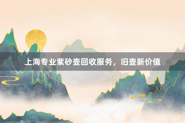 上海专业紫砂壶回收服务，旧壶新价值